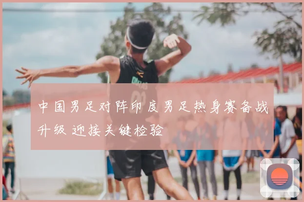 中国男足对阵印度男足热身赛备战升级 迎接关键检验