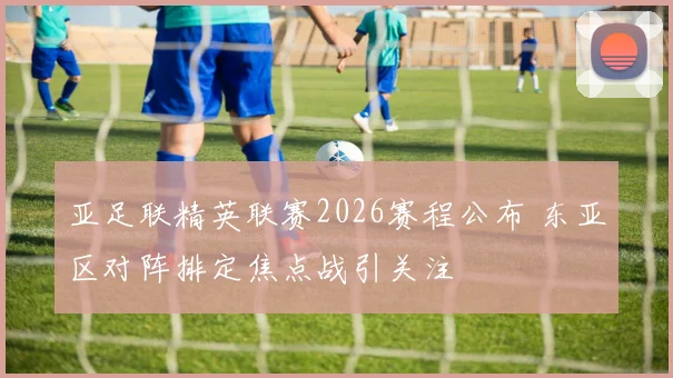 亚足联精英联赛2026赛程公布 东亚区对阵排定焦点战引关注