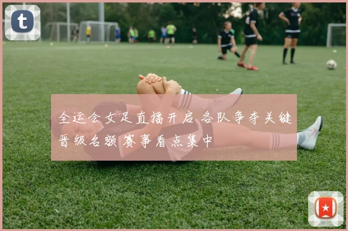 全运会女足直播开启 各队争夺关键晋级名额 赛事看点集中