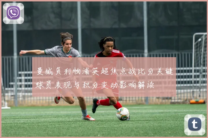 曼城负利物浦英超焦点战比分关键球员表现与积分变动影响解读