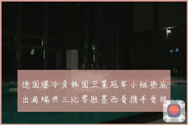 德国爆冷负韩国卫冕冠军小组垫底出局瑞典三比零胜墨西哥携手晋级