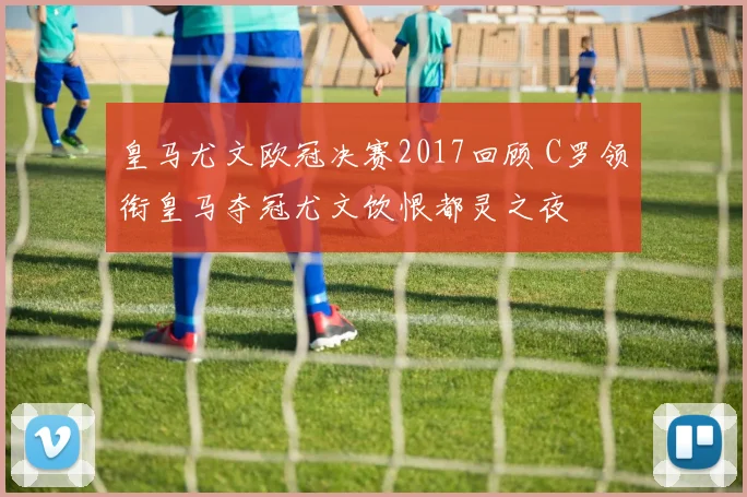 皇马尤文欧冠决赛2017回顾 C罗领衔皇马夺冠尤文饮恨都灵之夜