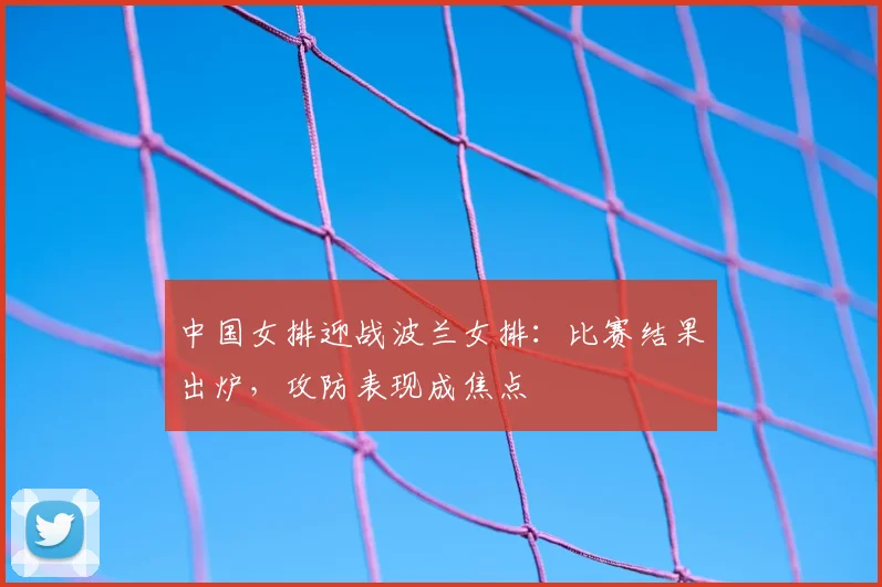 中国女排迎战波兰女排:比赛结果出炉,攻防表现成焦点