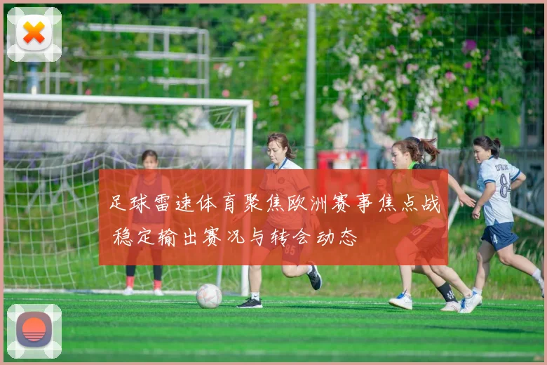 足球雷速体育聚焦欧洲赛事焦点战 稳定输出赛况与转会动态