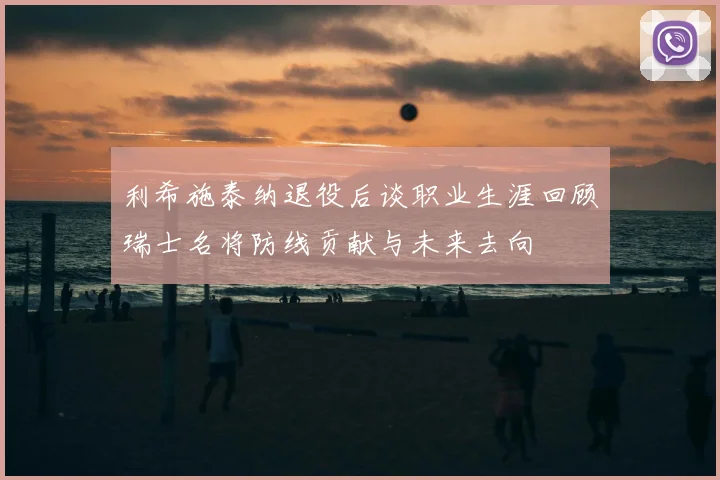 利希施泰纳退役后谈职业生涯回顾瑞士名将防线贡献与未来去向