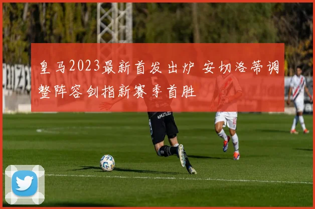 皇马2023最新首发出炉 安切洛蒂调整阵容剑指新赛季首胜
