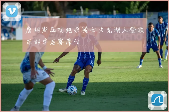 詹姆斯压哨绝杀骑士力克湖人登顶东部季后赛席位