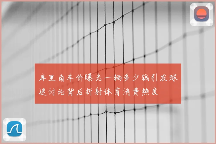 库里南车价曝光一辆多少钱引发球迷讨论背后折射体育消费热度
