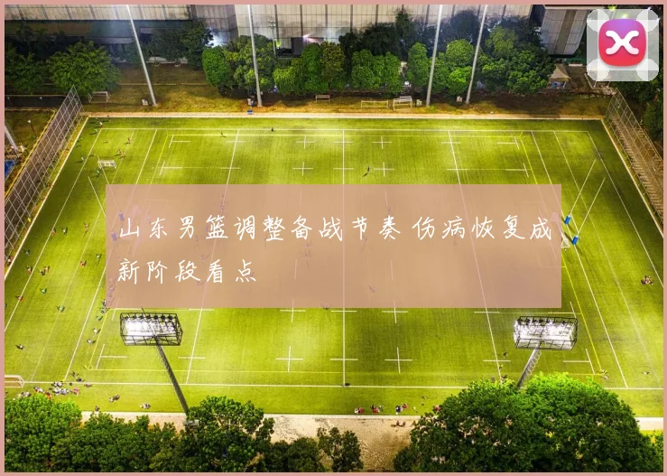 山东男篮调整备战节奏 伤病恢复成新阶段看点