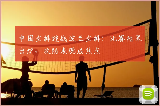 中国女排迎战波兰女排：比赛结果出炉，攻防表现成焦点