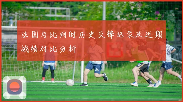 法国与比利时历史交锋记录及近期战绩对比分析