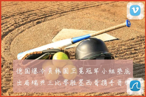 德国爆冷负韩国卫冕冠军小组垫底出局瑞典三比零胜墨西哥携手晋级