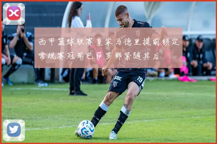 西甲篮球联赛皇家马德里提前锁定常规赛冠军巴萨罗那紧随其后