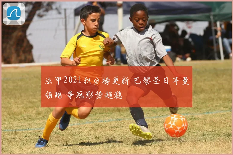 法甲2021积分榜更新 巴黎圣日耳曼领跑 争冠形势趋稳