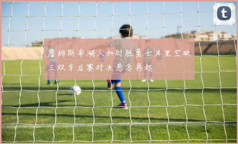 詹姆斯率湖人加时胜勇士库里空砍三双季后赛对决悬念再起