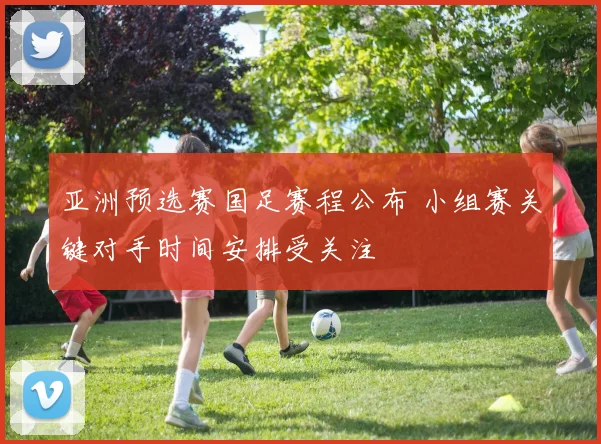 亚洲预选赛国足赛程公布 小组赛关键对手时间安排受关注