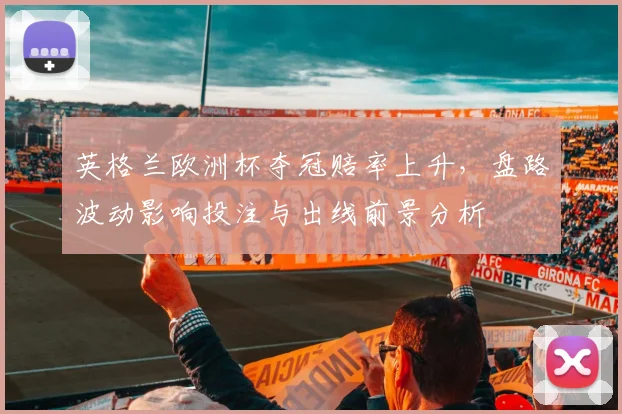 英格兰欧洲杯夺冠赔率上升，盘路波动影响投注与出线前景分析