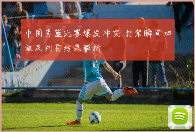 中国男篮比赛爆发冲突 打架瞬间回放及判罚结果解析