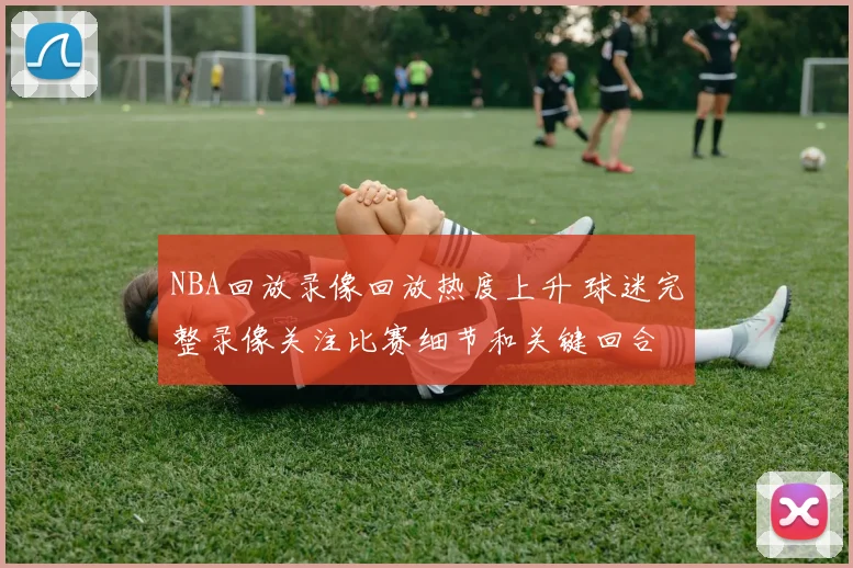 NBA回放录像回放热度上升 球迷完整录像关注比赛细节和关键回合
