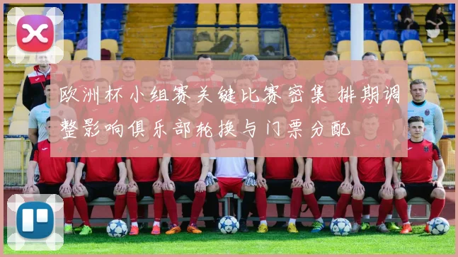 欧洲杯小组赛关键比赛密集 排期调整影响俱乐部轮换与门票分配