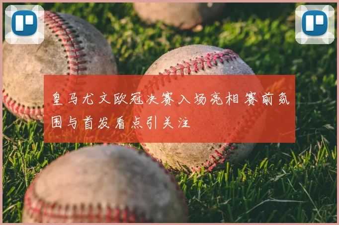 皇马尤文欧冠决赛入场亮相 赛前氛围与首发看点引关注
