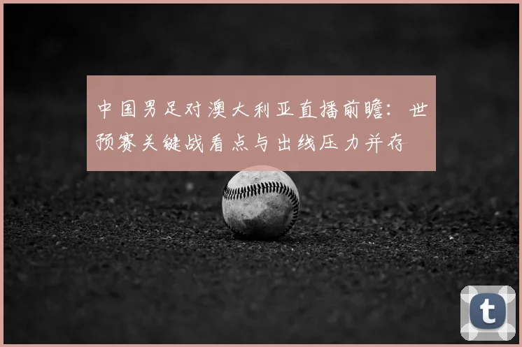中国男足对澳大利亚直播前瞻:世预赛关键战看点与出线压力并存