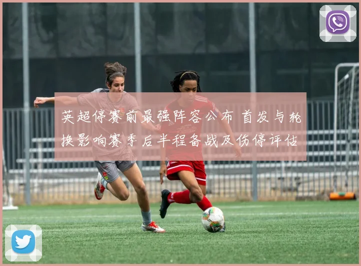 英超停赛前最强阵容公布 首发与轮换影响赛季后半程备战及伤停评估