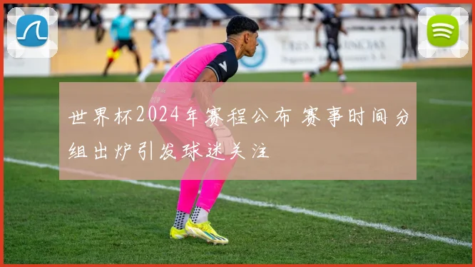 世界杯2024年赛程公布 赛事时间分组出炉引发球迷关注