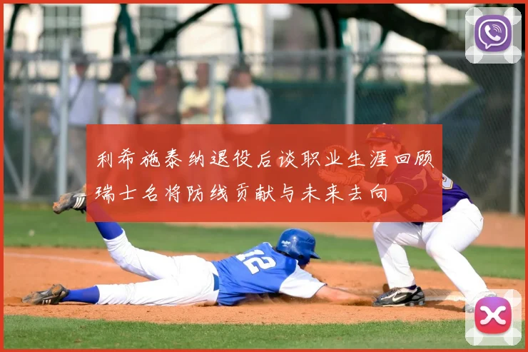 利希施泰纳退役后谈职业生涯回顾瑞士名将防线贡献与未来去向