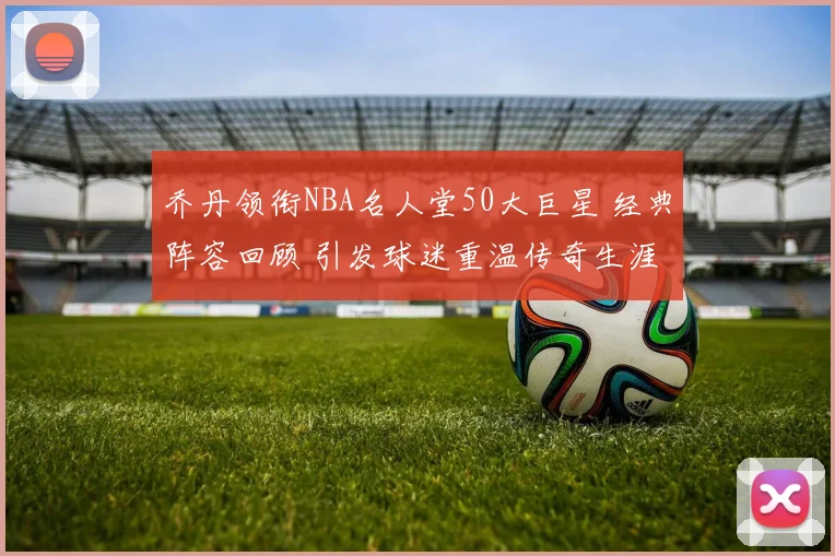 乔丹领衔NBA名人堂50大巨星 经典阵容回顾 引发球迷重温传奇生涯