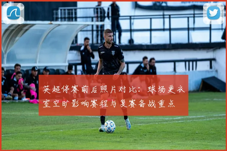 英超停赛前后照片对比：球场更衣室空旷影响赛程与复赛备战重点