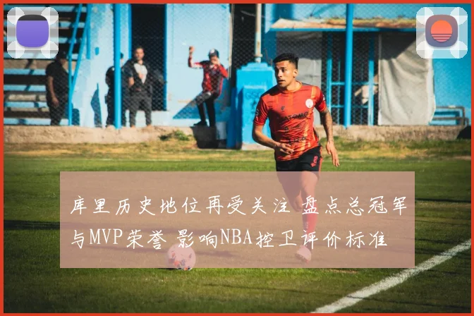 库里历史地位再受关注 盘点总冠军与MVP荣誉 影响NBA控卫评价标准