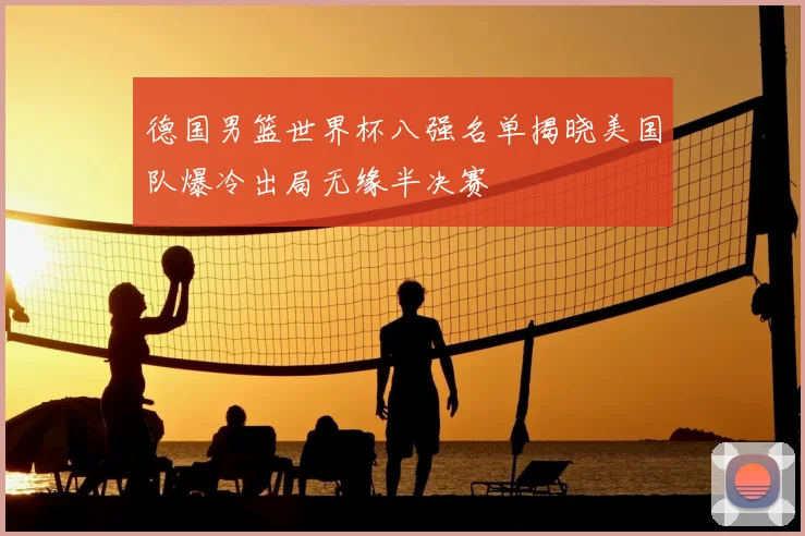 德国男篮世界杯八强名单揭晓美国队爆冷出局无缘半决赛