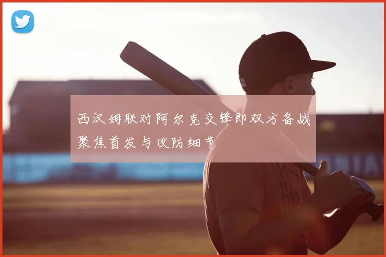 西汉姆联对阿尔克交锋即双方备战聚焦首发与攻防细节