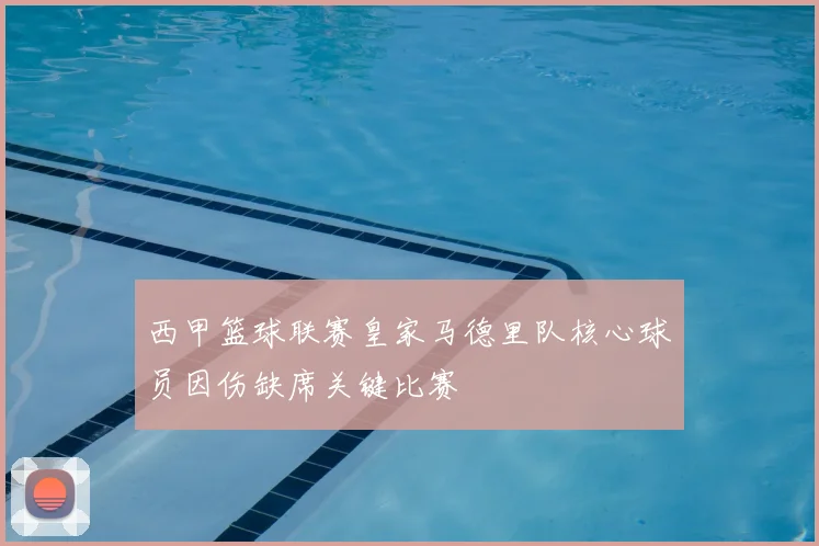 西甲篮球联赛皇家马德里队核心球员因伤缺席关键比赛