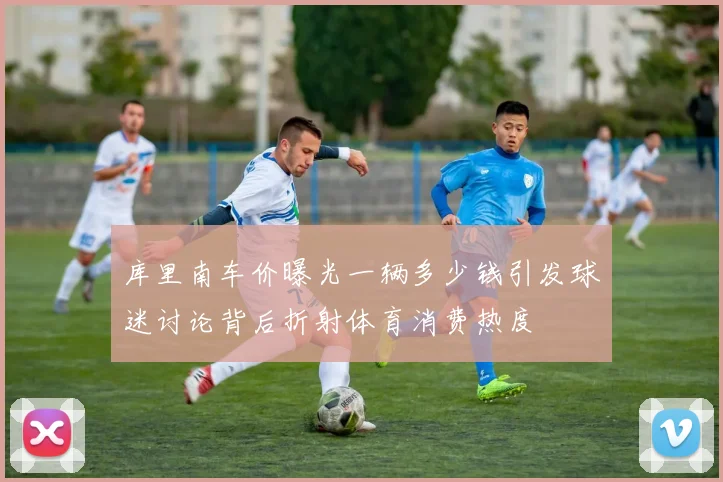 库里南车价曝光一辆多少钱引发球迷讨论背后折射体育消费热度