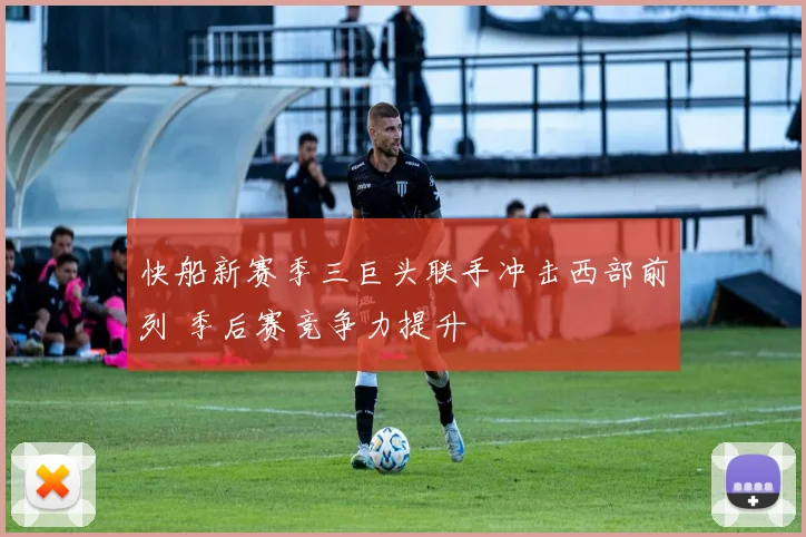 快船新赛季三巨头联手冲击西部前列 季后赛竞争力提升