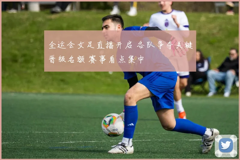 全运会女足直播开启 各队争夺关键晋级名额 赛事看点集中