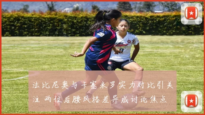法比尼奥与卡塞米罗实力对比引关注 两位后腰风格差异成讨论焦点