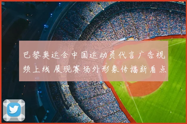 巴黎奥运会中国运动员代言广告视频上线 展现赛场外形象传播新看点