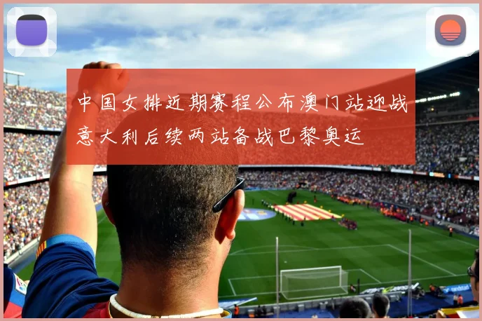 中国女排近期赛程公布澳门站迎战意大利后续两站备战巴黎奥运