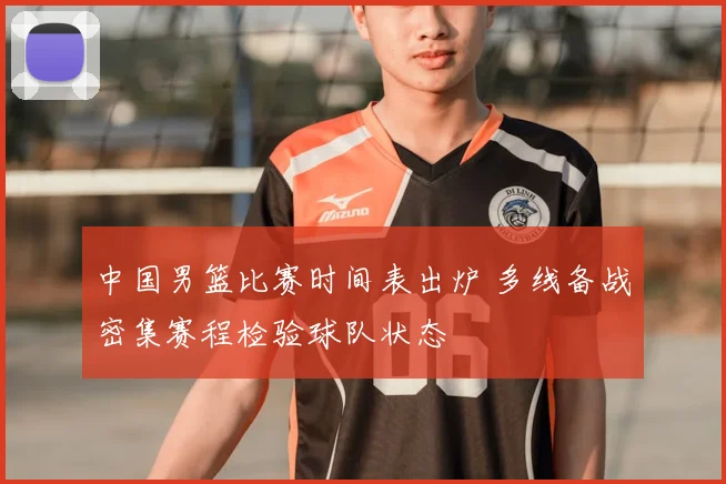 中国男篮比赛时间表出炉 多线备战密集赛程检验球队状态