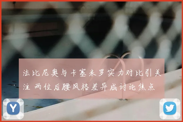 法比尼奥与卡塞米罗实力对比引关注 两位后腰风格差异成讨论焦点