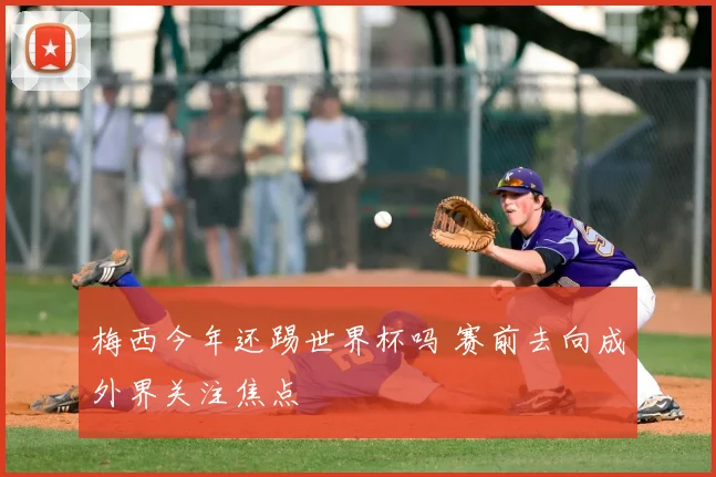 梅西今年还踢世界杯吗 赛前去向成外界关注焦点