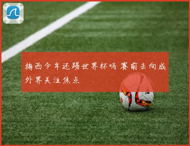 梅西今年还踢世界杯吗 赛前去向成外界关注焦点