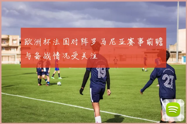 欧洲杯法国对阵罗马尼亚赛事前瞻与备战情况受关注