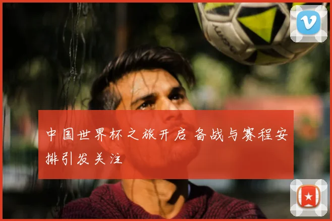 中国世界杯之旅开启 备战与赛程安排引发关注