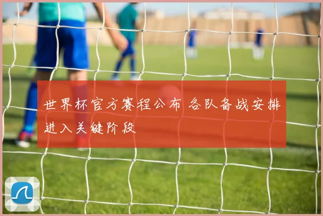世界杯官方赛程公布 各队备战安排进入关键阶段