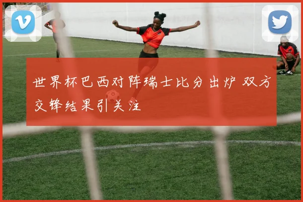 世界杯巴西对阵瑞士比分出炉 双方交锋结果引关注